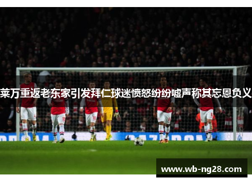 莱万重返老东家引发拜仁球迷愤怒纷纷嘘声称其忘恩负义