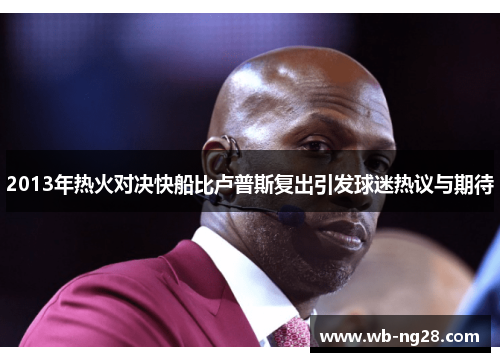 2013年热火对决快船比卢普斯复出引发球迷热议与期待