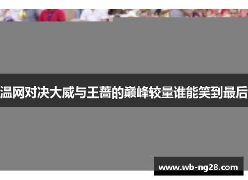 温网对决大威与王蔷的巅峰较量谁能笑到最后